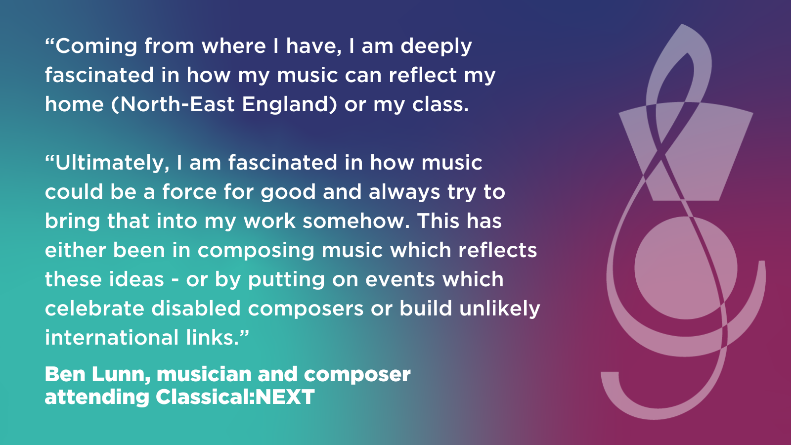 “Coming from where I have, I am deeply fascinated in how my music can reflect  my home (North-East England) or my class.  “Ultimately, I am fascinated in how music could be a force for good and always try  to bring that into my work somehow. This has either been in composing music which reflects these ideas - or by putting on events which celebrate disabled composers or build unlikely international links.”  Ben Lunn, musician and composer attending Classical:NEXT