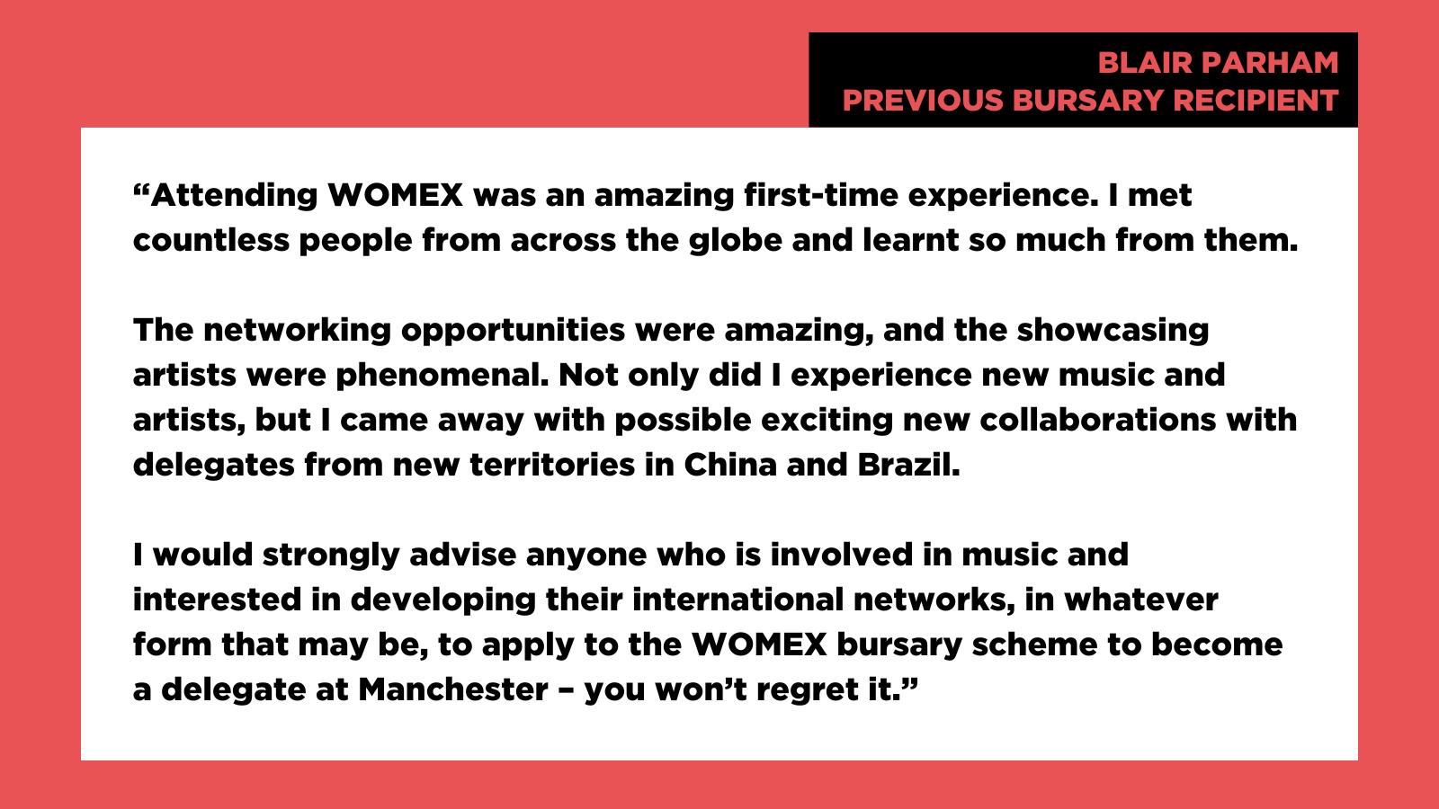 "Attending WOMEX was an amazing first-time experience. I met countless people from across the globe and learnt so much from them. The networking opportunities were amazing, and the showcasing artists were phenomenal. Not only did I experience new music and artists, but I came away with possible exciting new collaborations with delegates from new territories in China and Brazil. I would strongly advise anyone who is involved in music and interested in developing their international networks, in whatever form that may be, to apply to the WOMEX bursary scheme to become a delegate at Manchester - you won't regret it." Blair Parham