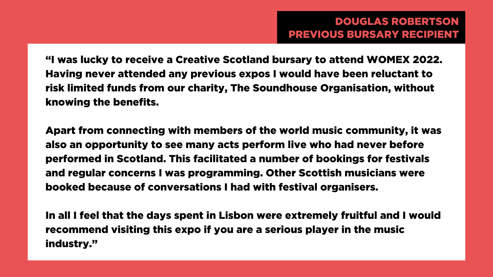 "I was lucky to receive a Creative Scotland bursary to attend WOMEX 2022. Having never attended any previous expos I would have been reluctant to risk limited funds from our charity, The Soundhouse Organisation, without knowing the benefits. Apart from connecting with members of the world music community, it was also an opportunity to see many acts perform live who had never before performed in Scotland. This facilitated a number of bookings for festivals and regular concerns I was programming. Other Scottish musicians were booked because of conversations I had with festival organisers. In all I feel that the days spent in Lisbon were extremely fruitful and I would recommend visiting this expo if you are a serious player in the music industry." Douglas Robertson
